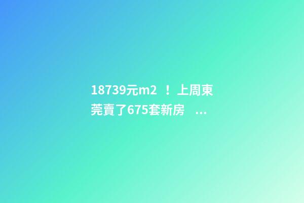 18739元/m2！上周東莞賣了675套新房，這個(gè)鎮(zhèn)房價(jià)突破3萬/m2！